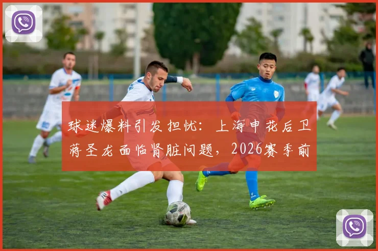 球迷爆料引发担忧:上海申花后卫蒋圣龙面临肾脏问题,2026赛季前景蒙上阴影