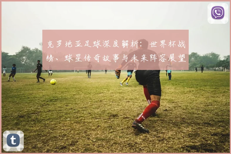 克罗地亚足球深度解析:世界杯战绩、球星传奇故事与未来阵容展望