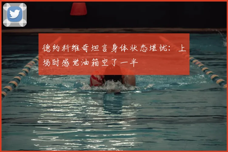德约科维奇坦言身体状态堪忧：上场时感觉油箱空了一半