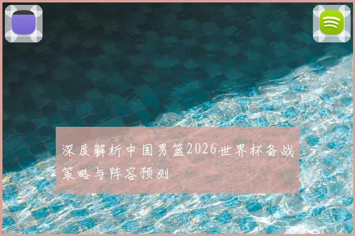 深度解析中国男篮2026世界杯备战策略与阵容预测