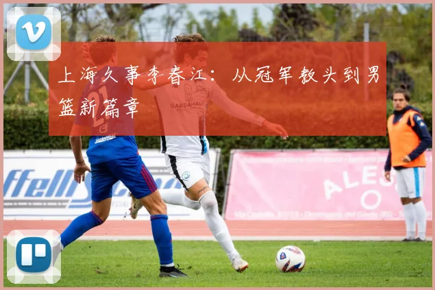 上海久事李春江：从冠军教头到男篮新篇章