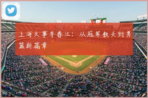 上海久事李春江：从冠军教头到男篮新篇章