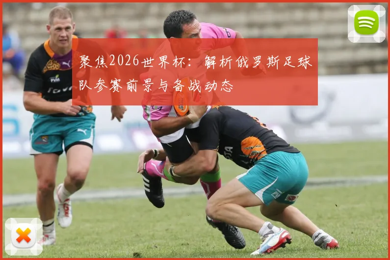 聚焦2026世界杯：解析俄罗斯足球队参赛前景与备战动态