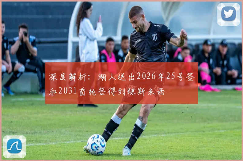 深度解析：湖人送出2026年25号签和2031首轮签得到琼斯米西