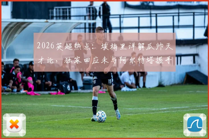 2026英超热点：埃梅里详解瓜帅天才论，独家回应未与阿尔特塔握手缘由，背后故事全解析