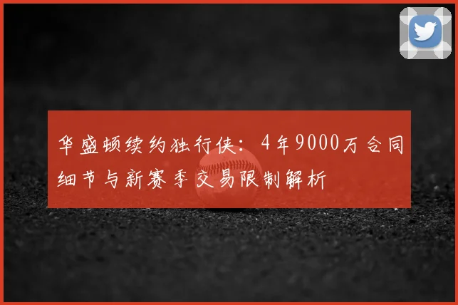 华盛顿续约独行侠：4年9000万合同细节与新赛季交易限制解析