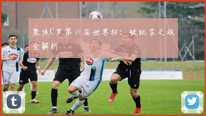 聚焦C罗第六届世界杯:破纪录之旅全解析