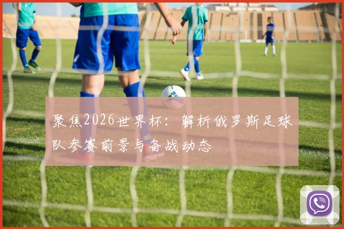 聚焦2026世界杯:解析俄罗斯足球队参赛前景与备战动态