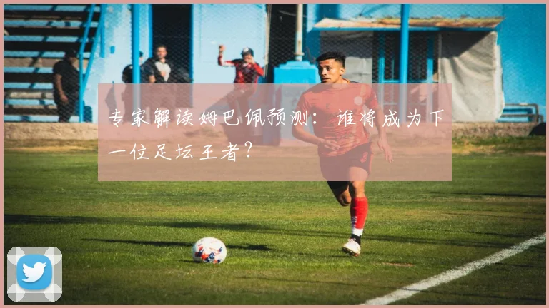 专家解读姆巴佩预测：谁将成为下一位足坛王者？