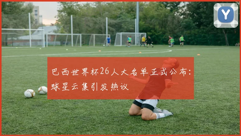 巴西世界杯26人大名单正式公布：球星云集引发热议