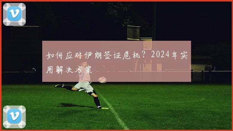 如何应对伊朗签证危机？2024年实用解决方案