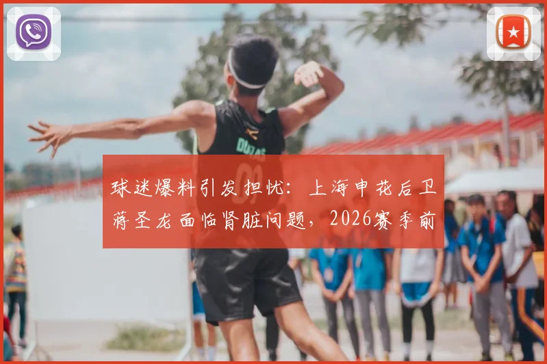 球迷爆料引发担忧：上海申花后卫蒋圣龙面临肾脏问题，2026赛季前景蒙上阴影
