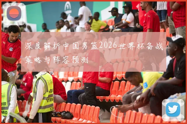 深度解析中国男篮2026世界杯备战策略与阵容预测