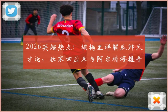 2026英超热点:埃梅里详解瓜帅天才论,独家回应未与阿尔特塔握手缘由,背后故事全解析