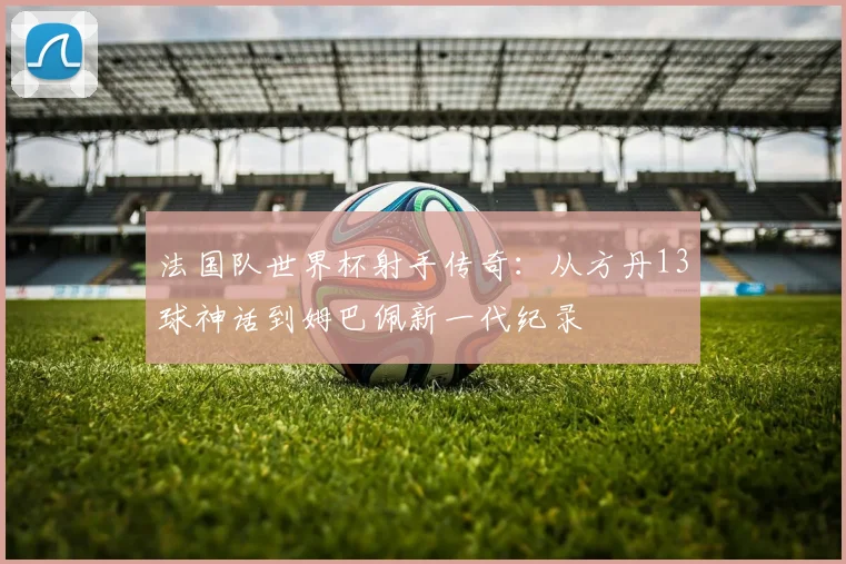 法国队世界杯射手传奇:从方丹13球神话到姆巴佩新一代纪录